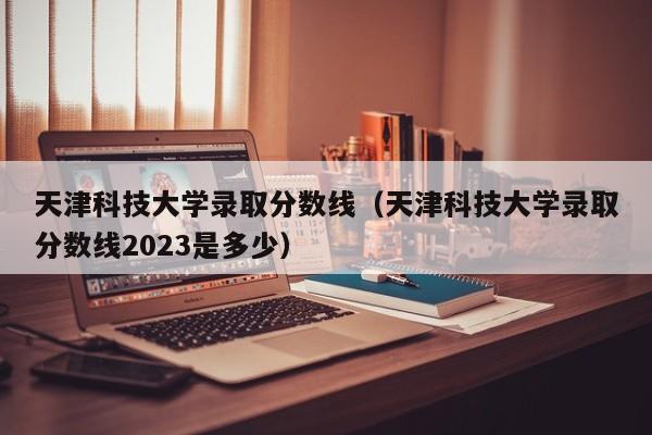 天津科技大學錄取分數線（天津科技大學錄取分數線2023是多少）