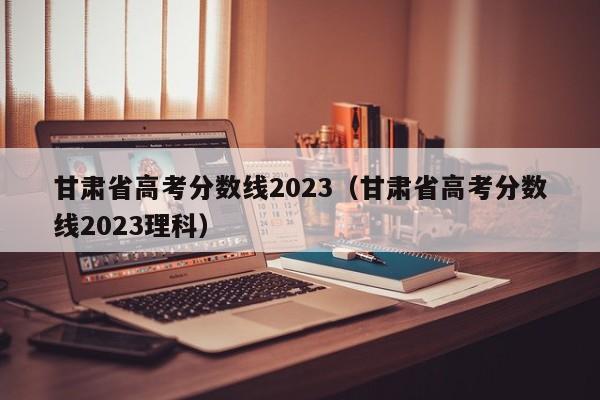 甘肅省高考分數線(xiàn)2023（甘肅省高考分數線(xiàn)2023理科）