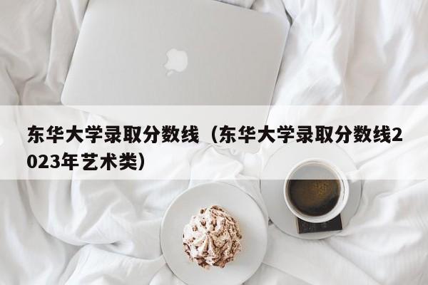 東華大學(xué)錄取分數線(xiàn)（東華大學(xué)錄取分數線(xiàn)2023年藝術(shù)類(lèi)）