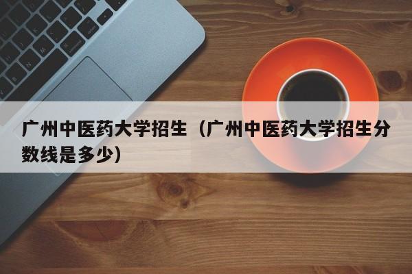 廣州中醫藥大學招生（廣州中醫藥大學招生分數線是多少）