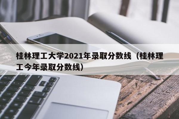 桂林理工大學2021年錄取分數線（桂林理工今年錄取分數線）