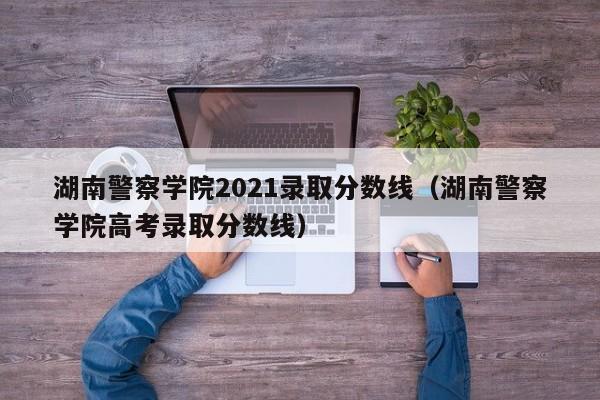 湖南警察學院2021錄取分數線（湖南警察學院高考錄取分數線）