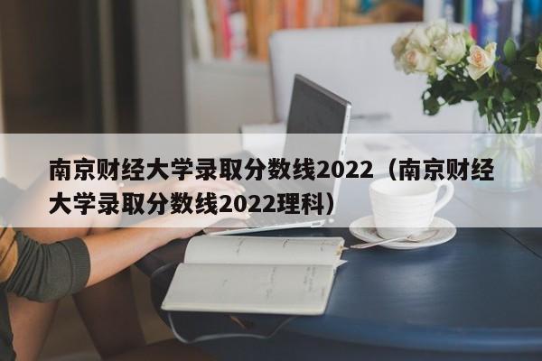 南京財經大學錄取分數線2022（南京財經大學錄取分數線2022理科）