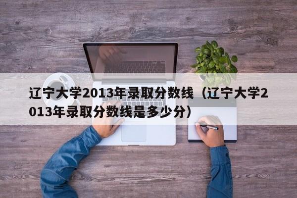 遼寧大學2013年錄取分數線（遼寧大學2013年錄取分數線是多少分）