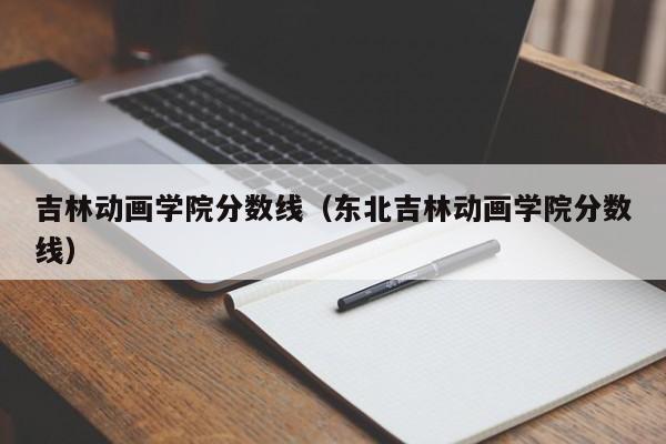 吉林動畫學院分數線（東北吉林動畫學院分數線）