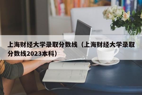 上海財經大學錄取分數線（上海財經大學錄取分數線2023本科）