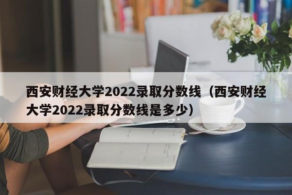 西安財經(jīng)大學(xué)2022錄取分數線(xiàn)（西安財經(jīng)大學(xué)2022錄取分數線(xiàn)是多少）