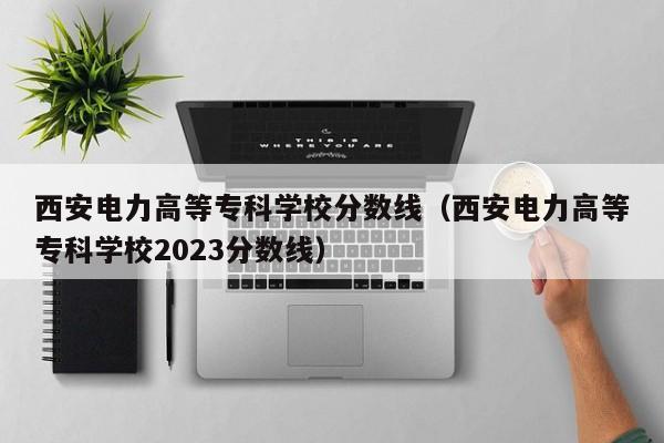 西安電力高等?？茖W校分數線（西安電力高等?？茖W校2023分數線）