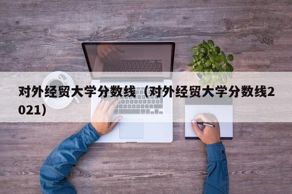 對外經貿大學分數線（對外經貿大學分數線2021）