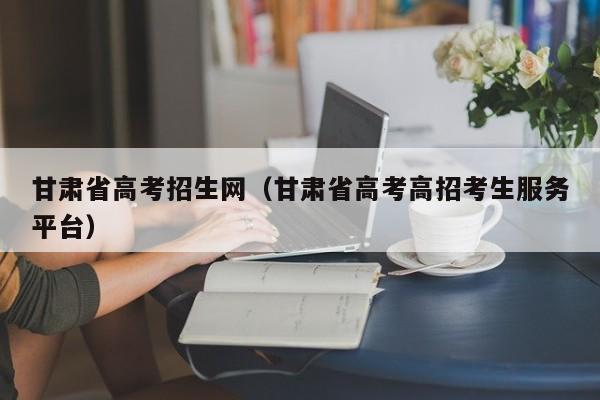 甘肅省高考招生網(wǎng)（甘肅省高考高招考生服務(wù)平臺）