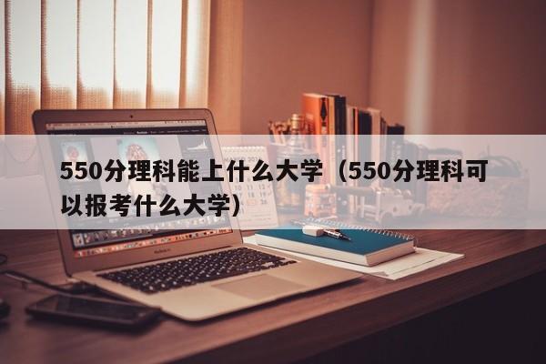 550分理科能上什么大學(xué)（550分理科可以報考什么大學(xué)）