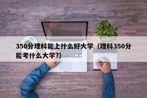 350分理科能上什么好大學(xué)（理科350分能考什么大學(xué)?）