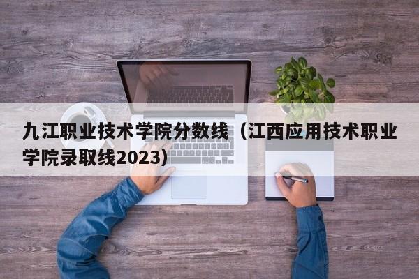 九江職業技術學院分數線（江西應用技術職業學院錄取線2023）