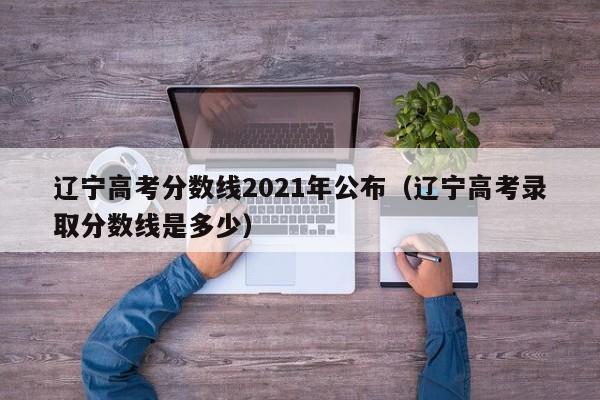 遼寧高考分數線2021年公布（遼寧高考錄取分數線是多少）