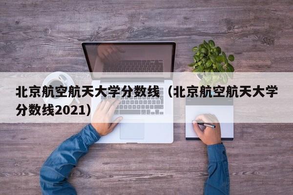 北京航空航天大學分數線（北京航空航天大學分數線2021）