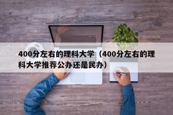 400分左右的理科大學(xué)（400分左右的理科大學(xué)推薦公辦還是民辦）