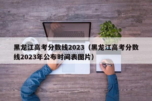 黑龍江高考分數線2023（黑龍江高考分數線2023年公布時間表圖片）