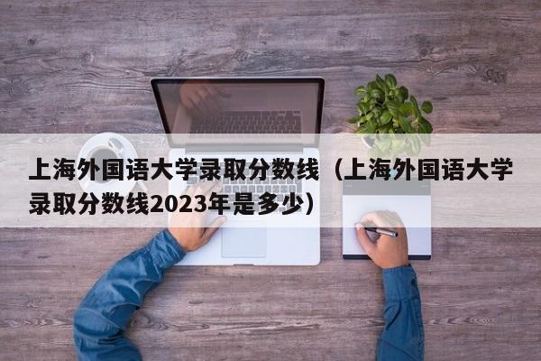 上海外國語大學錄取分數線（上海外國語大學錄取分數線2023年是多少）