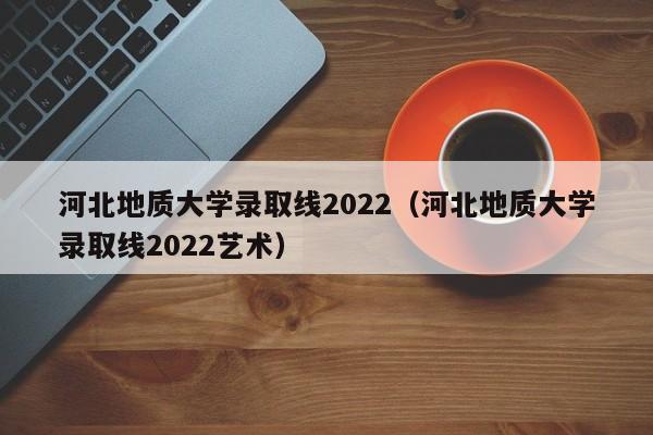 河北地質(zhì)大學(xué)錄取線(xiàn)2022（河北地質(zhì)大學(xué)錄取線(xiàn)2022藝術(shù)）