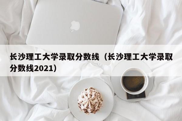 長沙理工大學錄取分數線（長沙理工大學錄取分數線2021）