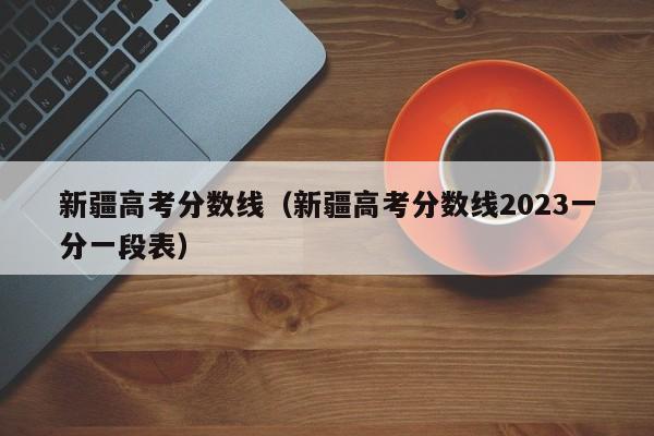 新疆高考分數線（新疆高考分數線2023一分一段表）