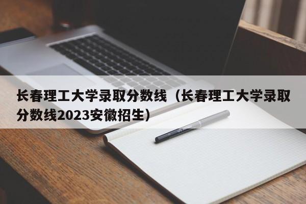 長春理工大學錄取分數線（長春理工大學錄取分數線2023安徽招生）