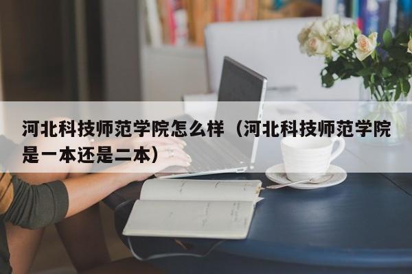 河北科技師范學院怎么樣（河北科技師范學院是一本還是二本）