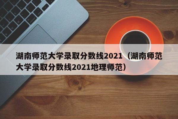 湖南師范大學錄取分數線2021（湖南師范大學錄取分數線2021地理師范）