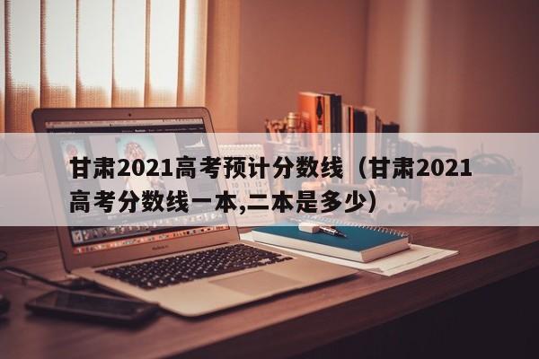 甘肅2021高考預計分數線(xiàn)（甘肅2021高考分數線(xiàn)一本,二本是多少）