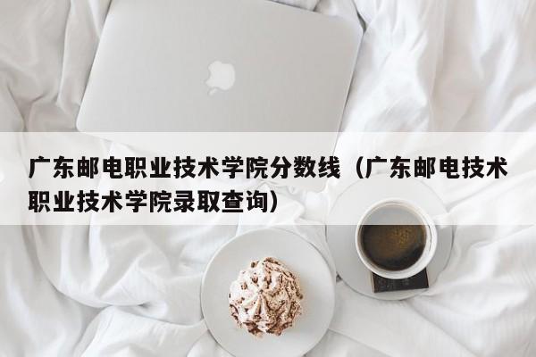 廣東郵電職業技術學院分數線（廣東郵電技術職業技術學院錄取查詢）