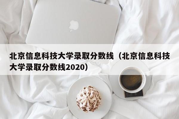 北京信息科技大學錄取分數線（北京信息科技大學錄取分數線2020）