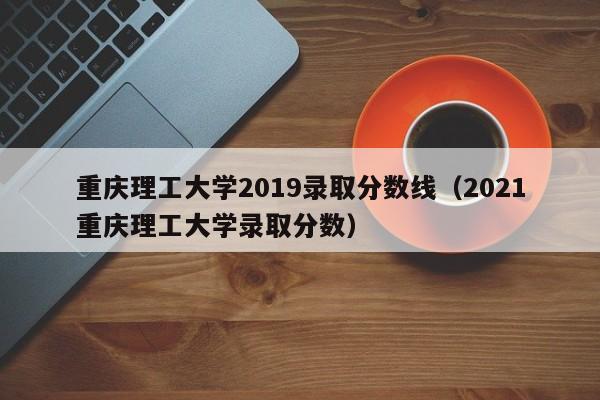 重慶理工大學2019錄取分數線（2021重慶理工大學錄取分數）