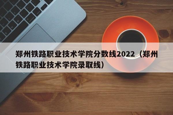 鄭州鐵路職業技術學院分數線2022（鄭州鐵路職業技術學院錄取線）