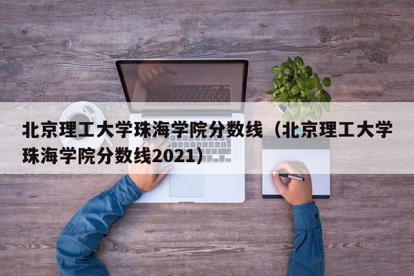 北京理工大學珠海學院分數線（北京理工大學珠海學院分數線2021）