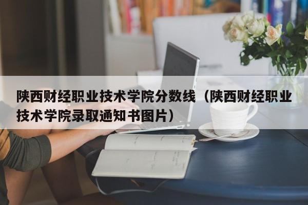 陜西財經職業技術學院分數線（陜西財經職業技術學院錄取通知書圖片）