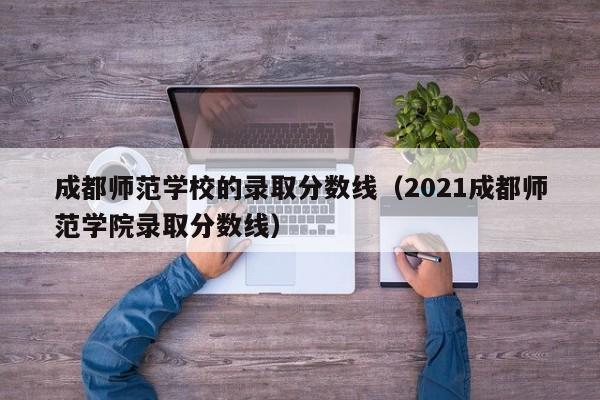 成都師范學校的錄取分數線（2021成都師范學院錄取分數線）