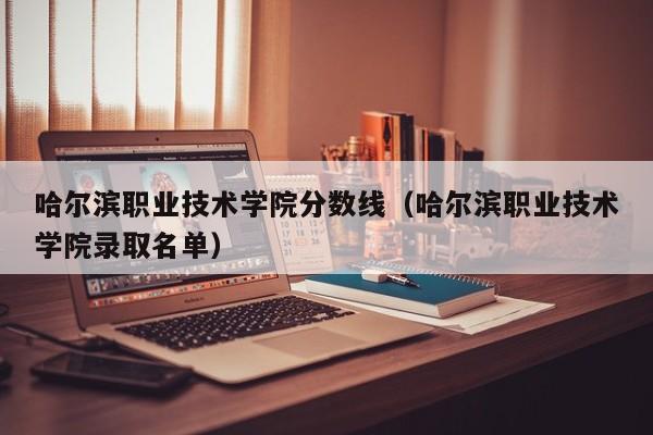 哈爾濱職業技術學院分數線（哈爾濱職業技術學院錄取名單）