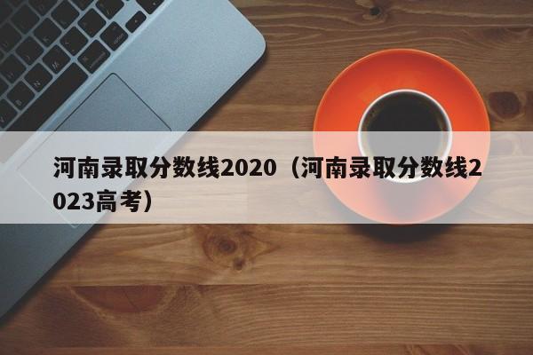 河南錄取分數線(xiàn)2020（河南錄取分數線(xiàn)2023高考）