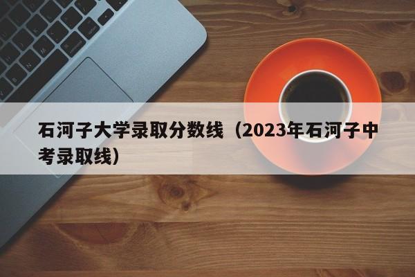 石河子大學錄取分數線（2023年石河子中考錄取線）