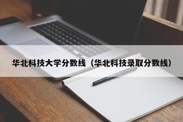 華北科技大學(xué)分數線(xiàn)（華北科技錄取分數線(xiàn)）