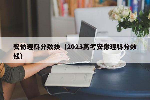 安徽理科分數線（2023高考安徽理科分數線）