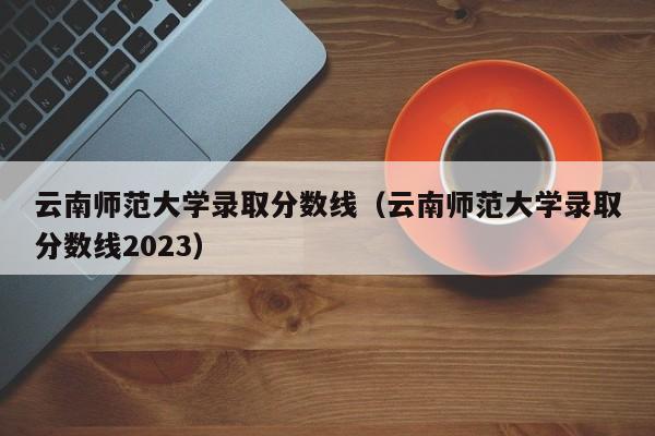 云南師范大學錄取分數線（云南師范大學錄取分數線2023）