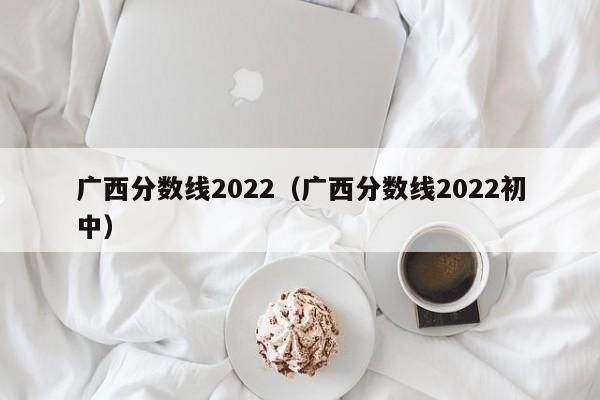 廣西分數線2022（廣西分數線2022初中）