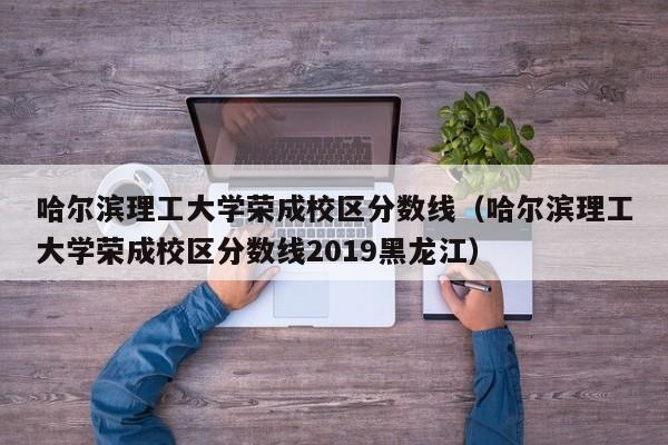 哈爾濱理工大學榮成校區分數線（哈爾濱理工大學榮成校區分數線2019黑龍江）