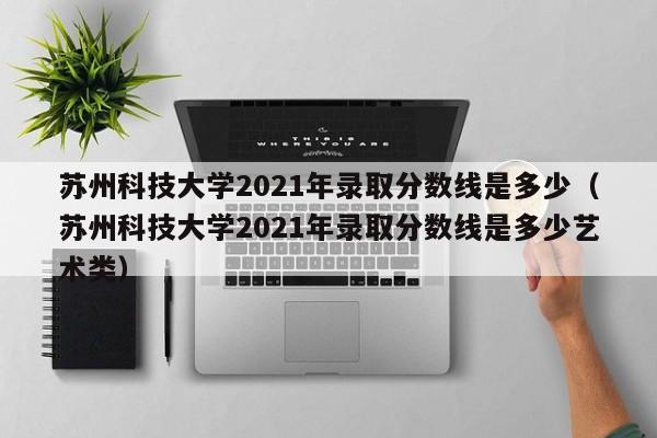 蘇州科技大學2021年錄取分數線是多少（蘇州科技大學2021年錄取分數線是多少藝術類）