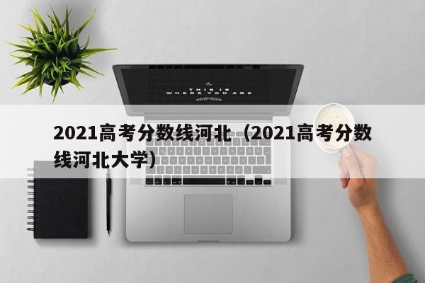 2021高考分數線(xiàn)河北（2021高考分數線(xiàn)河北大學(xué)）