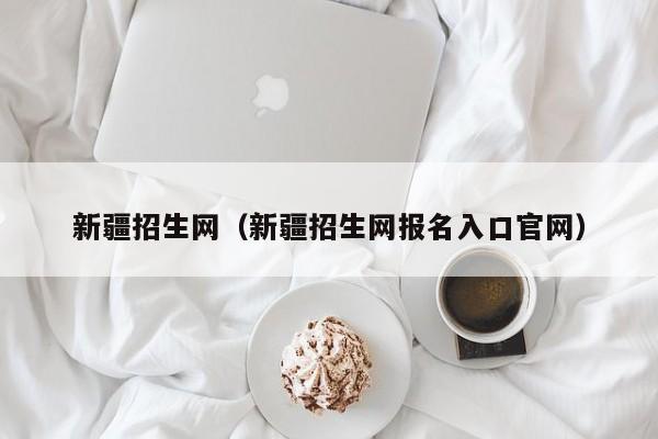 新疆招生網(wǎng)（新疆招生網(wǎng)報名入口官網(wǎng)）