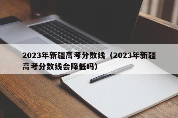 2023年新疆高考分數線（2023年新疆高考分數線會降低嗎）