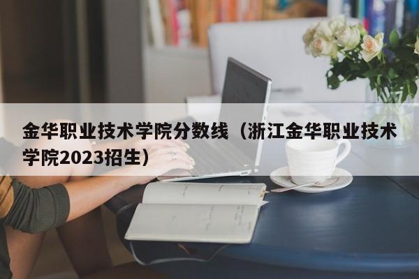 金華職業技術學院分數線（浙江金華職業技術學院2023招生）