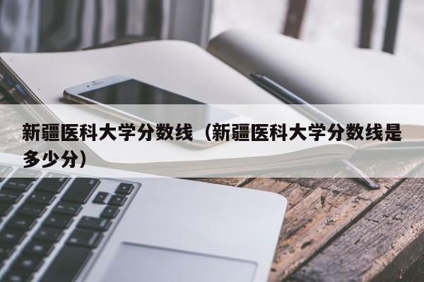 新疆醫科大學分數線（新疆醫科大學分數線是多少分）